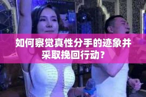 如何察觉真性分手的迹象并采取挽回行动？