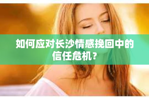 如何应对长沙情感挽回中的信任危机? 如何应对长沙情感挽回中的信任危机?