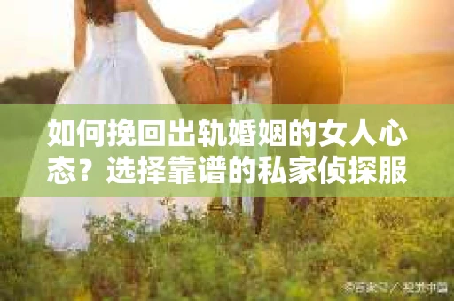 如何挽回出轨婚姻的女人心态？选择靠谱的私家侦探服务指南