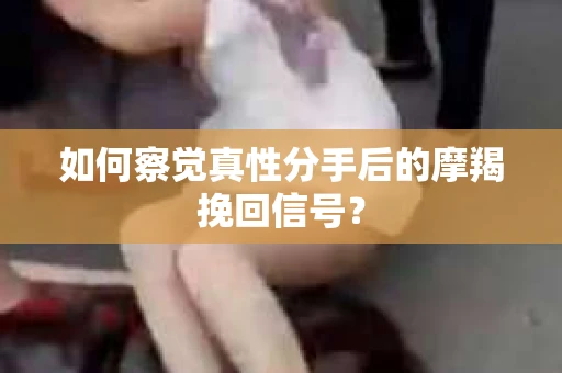 如何察觉真性分手后的摩羯挽回信号？