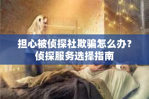 担心被侦探社欺骗怎么办？侦探服务选择指南