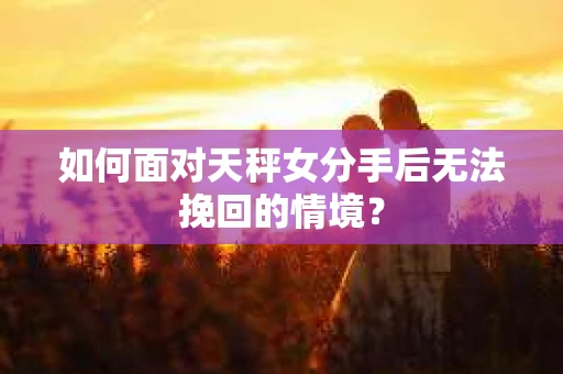 如何面对天秤女分手后无法挽回的情境？