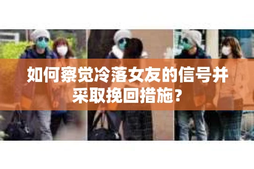 如何察觉冷落女友的信号并采取挽回措施？