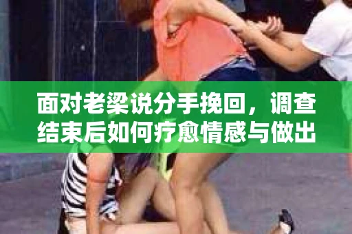 面对老梁说分手挽回，调查结束后如何疗愈情感与做出人生决策？