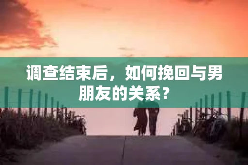 调查结束后，如何挽回与男朋友的关系？