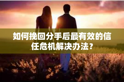 如何挽回分手后最有效的信任危机解决办法？