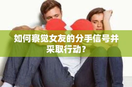 如何察觉女友的分手信号并采取行动？