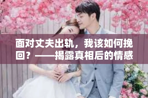 面对丈夫出轨,我该如何挽回?——揭露真相后的情感疗愈与人生决策 面对丈夫出轨,我该如何挽回?——揭露真相后的情感疗愈与人生决策