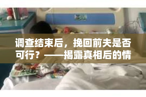 调查结束后，挽回前夫是否可行？——揭露真相后的情感疗愈与人生决策