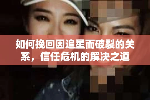 如何挽回因追星而破裂的关系，信任危机的解决之道