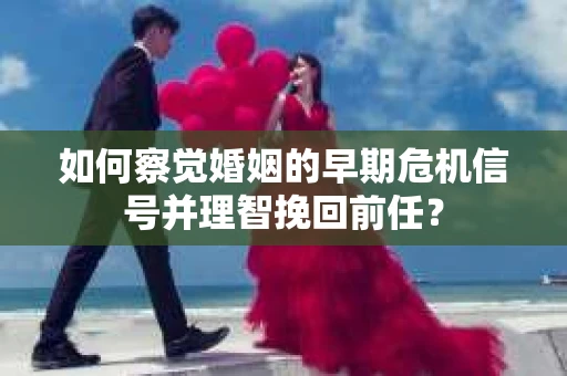 如何察觉婚姻的早期危机信号并理智挽回前任？