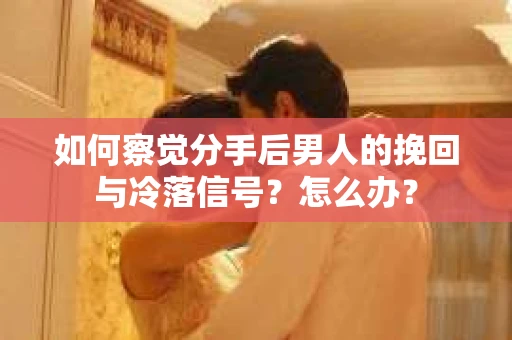如何察觉分手后男人的挽回与冷落信号？怎么办？