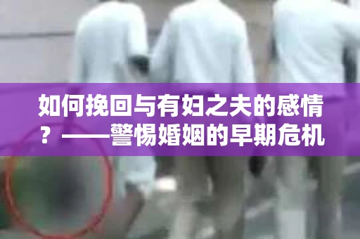 如何挽回与有妇之夫的感情？——警惕婚姻的早期危机信号