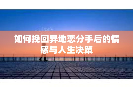 如何挽回异地恋分手后的情感与人生决策