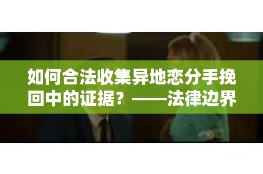 如何合法收集异地恋分手挽回中的证据？——法律边界内的取证策略
