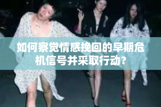 如何察觉情感挽回的早期危机信号并采取行动？