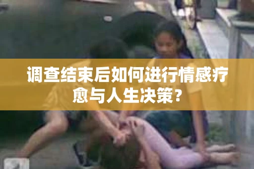 调查结束后如何进行情感疗愈与人生决策？