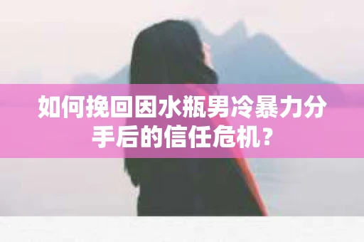 如何挽回因水瓶男冷暴力分手后的信任危机？