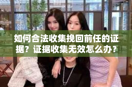 如何合法收集挽回前任的证据？证据收集无效怎么办？