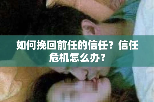 如何挽回前任的信任?信任危机怎么办? 如何挽回前任的信任?信任危机怎么办?