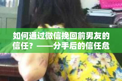 如何通过微信挽回前男友的信任？——分手后的信任危机解决方案