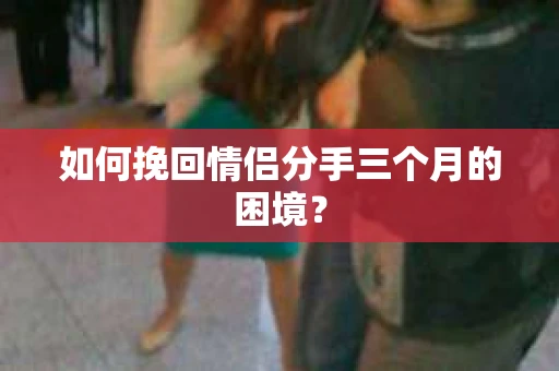 如何挽回情侣分手三个月的困境？