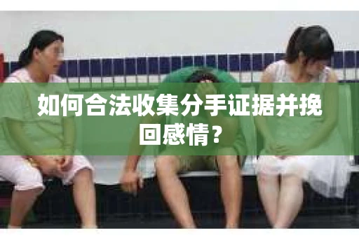 如何合法收集分手证据并挽回感情？